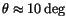 $ \theta \approx 10\deg$